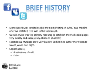 • Martinsburg Mall initiated social media marketing in 2008. Two months
after we installed free Wifi in the food court.
• Guest Service was the primary resource to establish the mall social pages
very quickly and successfully. (College Students)
• Facebook & Myspace grew very quickly. Sometimes 100 or more friends
would join in one night.
• Social Success:
– Grand opening of rue21
– Claires
 