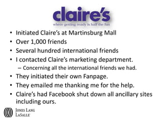 • Initiated Claire’s at Martinsburg Mall
• Over 1,000 friends
• Several hundred international friends
• I contacted Claire’s marketing department.
– Concerning all the international friends we had.
• They initiated their own Fanpage.
• They emailed me thanking me for the help.
• Claire’s had Facebook shut down all ancillary sites
including ours.
 