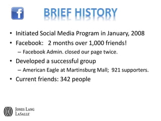 • Initiated Social Media Program in January, 2008
• Facebook: 2 months over 1,000 friends!
– Facebook Admin. closed our page twice.
• Developed a successful group
– American Eagle at Martinsburg Mall; 921 supporters.
• Current friends: 342 people
 