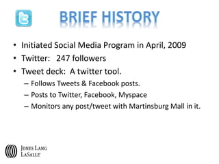 • Initiated Social Media Program in April, 2009
• Twitter: 247 followers
• Tweet deck: A twitter tool.
– Follows Tweets & Facebook posts.
– Posts to Twitter, Facebook, Myspace
– Monitors any post/tweet with Martinsburg Mall in it.
 
