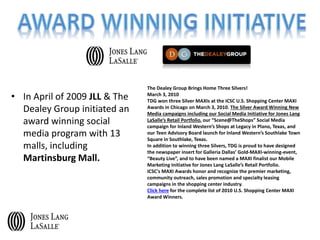The Dealey Group Brings Home Three Silvers!
March 3, 2010
TDG won three Silver MAXIs at the ICSC U.S. Shopping Center MAXI
Awards in Chicago on March 3, 2010. The Silver Award Winning New
Media campaigns including our Social Media Initiative for Jones Lang
LaSalle’s Retail Portfolio, our “Scene@TheShops” Social Media
campaign for Inland Western’s Shops at Legacy in Plano, Texas, and
our Teen Advisory Board launch for Inland Western’s Southlake Town
Square in Southlake, Texas.
In addition to winning three Silvers, TDG is proud to have designed
the newspaper insert for Galleria Dallas’ Gold-MAXI-winning-event,
“Beauty Live”, and to have been named a MAXI finalist our Mobile
Marketing Initiative for Jones Lang LaSalle’s Retail Portfolio.
ICSC's MAXI Awards honor and recognize the premier marketing,
community outreach, sales promotion and specialty leasing
campaigns in the shopping center industry.
Click here for the complete list of 2010 U.S. Shopping Center MAXI
Award Winners.
• In April of 2009 JLL & The
Dealey Group initiated an
award winning social
media program with 13
malls, including
Martinsburg Mall.
 
