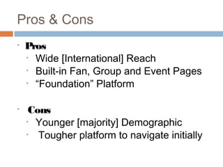Pros & Cons
•   Pros
    • Wide [International] Reach
    • Built-in Fan, Group and Event Pages
    • “Foundation” Platform


•    Cons
    • Younger [majority] Demographic
    • Tougher platform to navigate initially
 