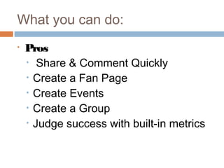 What you can do:
•   Pros
    • Share & Comment Quickly
    • Create a Fan Page
    • Create Events
    • Create a Group
    • Judge success with built-in metrics
 