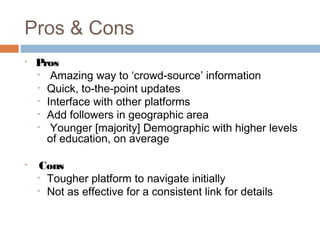 Pros & Cons
•   Pros
    • Amazing way to ‘crowd-source’ information
    • Quick, to-the-point updates
    • Interface with other platforms
    • Add followers in geographic area
    • Younger [majority] Demographic with higher levels
      of education, on average

•    Cons
    • Tougher platform to navigate initially
    • Not as effective for a consistent link for details
 
