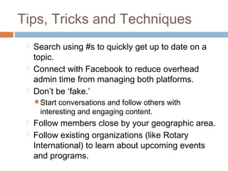 Tips, Tricks and Techniques
    Search using #s to quickly get up to date on a
     topic.
    Connect with Facebook to reduce overhead
     admin time from managing both platforms.
    Don’t be ‘fake.’
      Startconversations and follow others with
      interesting and engaging content.
    Follow members close by your geographic area.
    Follow existing organizations (like Rotary
     International) to learn about upcoming events
     and programs.
 