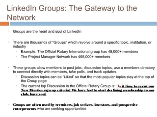 LinkedIn Groups: The Gateway to the
Network
•   Groups are the heart and soul of LinkedIn

•   There are thousands of “Groups” which revolve around a specific topic, institution, or
    industry
      • Example: The Official Rotary International group has 45,000+ members
      • The Project Manager Network has 405,000+ members

•   These groups allow members to post jobs, discussion topics, use a members directory
    to connect directly with members, take polls, and track updates
      •  Discussion topics can be “Liked” so that the most popular topics stay at the top of
         the Group page
      •  The current top Discussion in the Official Rotary Group is: “Is it time to revist our
         New Member sign up criteria? W have had to start declining membership to our
                                          e
         club, have you?

•   Groups are often used by recruiters, job seekers, investors, and prospective
    entrepreneurs who are seeking opportunities
 