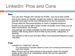 LinkedIn: Pros and Cons
•   Pros
     •   You can view “People who Viewed my Profile”, and link to their profile
     •   Due to the nature of LinkedIn, people are ready to “talk business” and are
         typically more open to first time introductions to new Connections
     •   Groups allow for Discussions/topics to reach a targeted audience
     •   Events can be shared with a large number of people, even if they are not
         direct connections; via Groups
     •   Job postings are readily available (in both Groups and in a stand alone
         section) with strong search tools to filter by key words, categories, or
         seniority
     •   The network is free to join and also offers more advanced features to paid
         members

•   Cons
     •   LinkedIn is a “freemium” service
           •   This membership is typically utilized by sales and marketing professionals to
               reach their targets
     •   Many Groups end up have dozens of discussions where the original
         poster gives a link to an “interesting” article, this can be useful but
         becomes repetitive
 