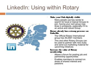 LinkedIn: Using within Rotary
                •   Make your Club digitally visible
                      •  Many people use key words to
                         search for local or topical Groups to
                         join, having your own group may
                         draw in prospects, especially if it is
                         an active and robust Group
                •   Rotary already has a strong presence on
                    LinkedIn
                      •  The Official Rotary International
                         group has 45,000+ members
                      •  This and other Rotary Groups can
                         be used to partner with new clubs
                         and send out marketing material for
                         upcoming initiatives
                •   Increase the value of Rotary
                    membership
                      •  Allows a forum for posting job and
                         partnership opportunities
                      •  Enables members to connect on
                         areas of shared interest and
                         passions
 