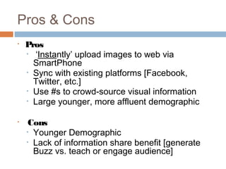 Pros & Cons
•   Pros
    • ‘Instantly’ upload images to web via
      SmartPhone
    • Sync with existing platforms [Facebook,
      Twitter, etc.]
    • Use #s to crowd-source visual information
    • Large younger, more affluent demographic


•    Cons
    • Younger Demographic
    • Lack of information share benefit [generate
      Buzz vs. teach or engage audience]
 
