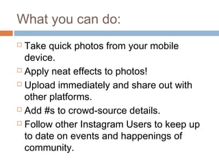 What you can do:
 Take quick photos from your mobile
  device.
 Apply neat effects to photos!

 Upload immediately and share out with

  other platforms.
 Add #s to crowd-source details.

 Follow other Instagram Users to keep up

  to date on events and happenings of
  community.
 