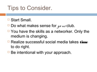 Tips to Consider.
   Start Small.
   Do what makes sense for y o ur club.
   You have the skills as a networker. Only the
    medium is changing.
   Realize successful social media takes time
    to do right.
   Be intentional with your approach.
 
