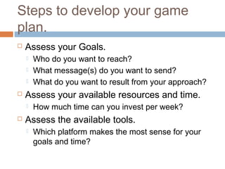 Steps to develop your game
plan.
   Assess your Goals.
       Who do you want to reach?
       What message(s) do you want to send?
       What do you want to result from your approach?
   Assess your available resources and time.
       How much time can you invest per week?
   Assess the available tools.
       Which platform makes the most sense for your
        goals and time?
 