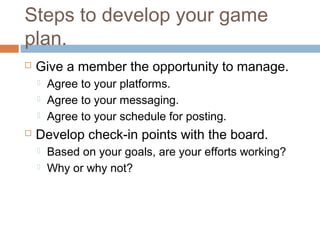 Steps to develop your game
plan.
   Give a member the opportunity to manage.
       Agree to your platforms.
       Agree to your messaging.
       Agree to your schedule for posting.
   Develop check-in points with the board.
       Based on your goals, are your efforts working?
       Why or why not?
 