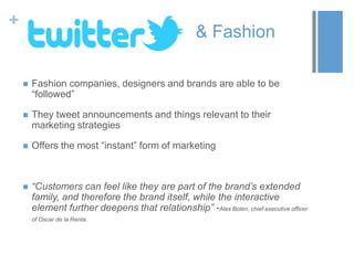 +
& Fashion
 Fashion companies, designers and brands are able to be
“followed”
 They tweet announcements and things relevant to their
marketing strategies
 Offers the most “instant” form of marketing
 “Customers can feel like they are part of the brand’s extended
family, and therefore the brand itself, while the interactive
element further deepens that relationship” -Alex Bolen, chief executive officer
of Oscar de la Renta.
 