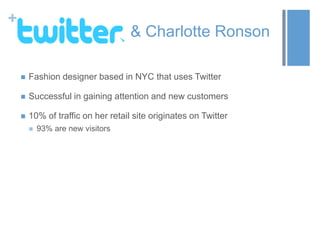 +
& Charlotte Ronson
 Fashion designer based in NYC that uses Twitter
 Successful in gaining attention and new customers
 10% of traffic on her retail site originates on Twitter
 93% are new visitors
 