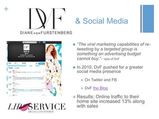 +
& Social Media
 “The viral marketing capabilities of re-
tweeting by a targeted group is
something an advertising budget
cannot buy.”- reps of DvF
 In 2010, DvF pushed for a greater
social media presence
 On Twitter and FB
 DvF the Blog
 Results: Online traffic to their
home site increased 13% along
with sales
 
