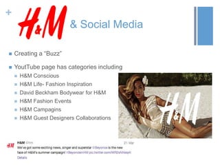 +
& Social Media
 Creating a “Buzz”
 YoutTube page has categories including
 H&M Conscious
 H&M Life- Fashion Inspiration
 David Beckham Bodywear for H&M
 H&M Fashion Events
 H&M Campagins
 H&M Guest Designers Collaborations
 