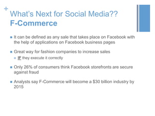 +
What’s Next for Social Media??
F-Commerce
 It can be defined as any sale that takes place on Facebook with
the help of applications on Facebook business pages
 Great way for fashion companies to increase sales
 IF they execute it correctly
 Only 26% of consumers think Facebook storefronts are secure
against fraud
 Analysts say F-Commerce will become a $30 billion industry by
2015
 