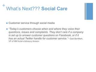 +
What’s Next??? Social Care
 Customer service through social media
 “Today’s customers choose when and where they voice their
questions, issues and complaints. They don’t care if a company
is set up to answer customer questions on Facebook, or if it
has an actual Twitter handle for customer service.”- Gadi BenMark,
VP of NM Incite’s Advisory division
 