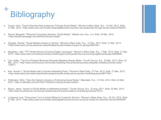 +
Bibliography
 Young, Vicki. "Coach Reaches New Audiences Through Social Media." Women's Wear Daily. N.p., 14 Feb. 2013. Web.
21 Mar. 2013. <http://www.wwd.com/media-news/digital/coach-reaches-new-audiences-through-social-media-6752622>.
 Rouse, Margaret. "Personal Computing Glossary: Social Media." Whatis.com. N.p., n.d. Web. 24 Mar. 2013.
<http://whatis.techtarget.com/definition/social-media>.
 Strugatz, Rachel. "Social Media's Impact on Spring." Women's Wear Daily. N.p., 12 Nov. 2012. Web. 21 Mar. 2013.
<http://www.wwd.com/accessories-news/footwear/social-medias-impact-on-spring-6480704>.
 Naughton, Julie. "FIT Panels Discuss Evolving Digital Landscape." Women's Wear Daily. N.p., 7 Mar. 2013. Web. 21 Mar.
2013. <http://www.wwd.com/beauty-industry-news/fragrance/fit-panels-discuss-evolving-digital-landscape-6835928>.
 Carr, Kelby. "Top Five Pinterest Business Etiquette Mistakes Brands Make." Fourth Source. N.p., 20 Mar. 2013. Web. 22
Mar. 2013. <http://www.fourthsource.com/social-media/top-five-pinterest-business-etiquette-mistakes-brands-make-
13547>.
 Karr, Arnold J. "Social Media Set to Quicken Marketing Pace." Women's Wear Daily, 27 Feb. 2013. Web. 21 Mar. 2013.
<http://www.wwd.com/retail-news/trends-analysis/social-media-set-to-quicken-marketing-pace-6807746>.
 Prabhakar, Hitha. "How the Fashion Industry is Embracing Social Media." Mashable. N.p., 13 Feb. 2012. Web. 24 Mar.
2013. <http://mashable.com/2010/02/13/fashion-industry-social-media/>.
 Bacon, Jason. "Impact of Social Media on Marketing Industry." Fourth Source. N.p., 23 Aug. 2011. Web. 22 Mar. 2013.
<http://www.fourthsource.com/social-media/impact-of-social-media-on-marketing-industry-3515>.
 Lockwood, Lisa. "Consumers Turn to Social Media for Customer Service." Women's Wear Daily. N.p., 26 Oct. 2012. Web.
21 Mar. 2013. <http://www.wwd.com/media-news/digital/consumers-turn-to-social-media-for-customer-service-6455590
>.
 