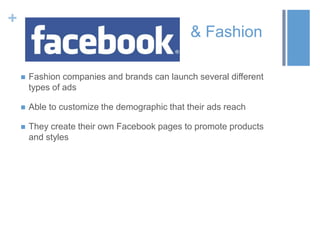 +
& Fashion
 Fashion companies and brands can launch several different
types of ads
 Able to customize the demographic that their ads reach
 They create their own Facebook pages to promote products
and styles
 