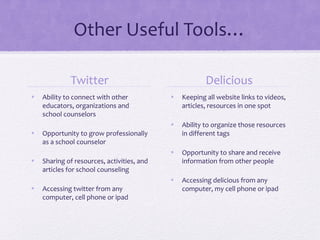 Other Useful Tools…
Twitter
• Ability to connect with other
educators, organizations and
school counselors
• Opportunity to grow professionally
as a school counselor
• Sharing of resources, activities, and
articles for school counseling
• Accessing twitter from any
computer, cell phone or ipad
Delicious
• Keeping all website links to videos,
articles, resources in one spot
• Ability to organize those resources
in different tags
• Opportunity to share and receive
information from other people
• Accessing delicious from any
computer, my cell phone or ipad
 