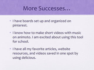 More Successes…
• I have boards set up and organized on
pinterest.
• I know how to make short videos with music
on animoto. I am excited about using this tool
for school.
• I have all my favorite articles, website
resources, and videos saved in one spot by
using delicious.
 