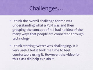 Challenges…
• I think the overall challenge for me was
understanding what a PLN was and then
grasping the concept of it. I had no idea of the
many ways that people are connected through
technology.
• I think starting twitter was challenging. It is
very useful but it took me time to feel
comfortable using it. However, the video for
this class did help explain it.
 
