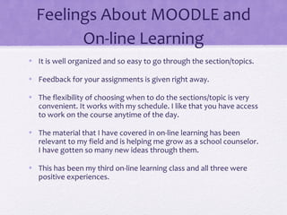 Feelings About MOODLE and
On-line Learning
• It is well organized and so easy to go through the section/topics.
• Feedback for your assignments is given right away.
• The flexibility of choosing when to do the sections/topic is very
convenient. It works with my schedule. I like that you have access
to work on the course anytime of the day.
• The material that I have covered in on-line learning has been
relevant to my field and is helping me grow as a school counselor.
I have gotten so many new ideas through them.
• This has been my third on-line learning class and all three were
positive experiences.
 