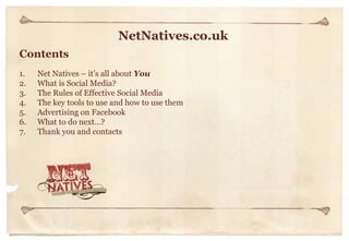 NetNatives.co.uk
Contents
1.
2.
3.
4.
5.
6.
7.

Net Natives – it’s all about You
What is Social Media?
The Rules of Effective Social Media
The key tools to use and how to use them
Advertising on Facebook
What to do next…?
Thank you and contacts

 