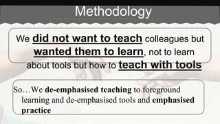 Methodology 
We did not want to teach colleagues but 
wanted them to learn, not to learn 
about tools but how to teach with tools 
So…We de-emphasised teaching to foreground 
learning and de-emphasised tools and emphasised 
practice 
 