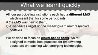 What we learnt quickly 
All four participating institutions each had a different LMS 
which meant that for some participants: 
i) the LMS was new to them, 
ii) experiences might not be meaningful in their respective 
contexts 
We decided to focus on cloud-based tools. So re-designed 
to model best practices for empowering 
educators on teaching with emerging technologies. 
 