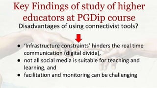 Key Findings of study of higher 
educators at PGDip course 
Disadvantages of using connectivist tools? 
● ‘Infrastructure constraints’ hinders the real time 
communication (digital divide), 
● not all social media is suitable for teaching and 
learning, and 
● facilitation and monitoring can be challenging 
 
