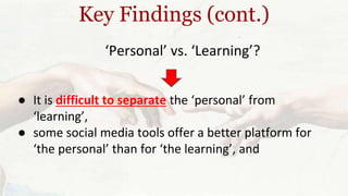 Key Findings (cont.) 
‘Personal’ vs. ‘Learning’? 
● It is difficult to separate the ‘personal’ from 
‘learning’, 
● some social media tools offer a better platform for 
‘the personal’ than for ‘the learning’, and 
 