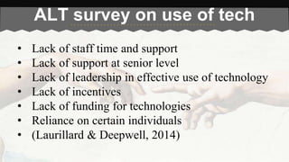 ALT survey on use of tech 
• Lack of staff time and support 
• Lack of support at senior level 
• Lack of leadership in effective use of technology 
• Lack of incentives 
• Lack of funding for technologies 
• Reliance on certain individuals 
• (Laurillard & Deepwell, 2014) 
 