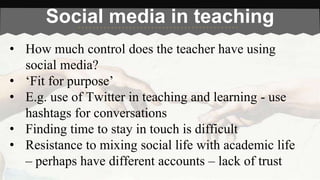 Social media in teaching 
• How much control does the teacher have using 
social media? 
• ‘Fit for purpose’ 
• E.g. use of Twitter in teaching and learning - use 
hashtags for conversations 
• Finding time to stay in touch is difficult 
• Resistance to mixing social life with academic life 
– perhaps have different accounts – lack of trust 
 