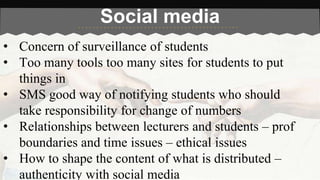 Social media 
• Concern of surveillance of students 
• Too many tools too many sites for students to put 
things in 
• SMS good way of notifying students who should 
take responsibility for change of numbers 
• Relationships between lecturers and students – prof 
boundaries and time issues – ethical issues 
• How to shape the content of what is distributed – 
authenticity with social media 
 
