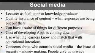 Social media 
• Lecturer as facilitator or knowledge producer – 
• Quality assurance of content – what responses are being 
put out there 
• Can have a suite of things for different purposes 
• Cost of developing Apps is coming down 
• Use what the learners know and match that with 
educational intentions 
• Concerns about who controls social media – the issue of 
security – money making. People give up privacy 
 