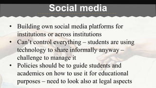 Social media 
• Building own social media platforms for 
institutions or across institutions 
• Can’t control everything – students are using 
technology to share informally anyway – 
challenge to manage it 
• Policies should be to guide students and 
academics on how to use it for educational 
purposes – need to look also at legal aspects 
 