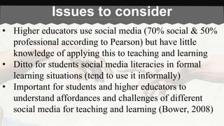 Issues to consider 
• Higher educators use social media (70% social & 50% 
professional according to Pearson) but have little 
knowledge of applying this to teaching and learning 
• Ditto for students social media literacies in formal 
learning situations (tend to use it informally) 
• Important for students and higher educators to 
understand affordances and challenges of different 
social media for teaching and learning (Bower, 2008) 
 