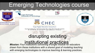 Emerging Technologies course 
disrupting existing 
institutional practices 
Mission: Four institutions convening a single module for educators 
drawn from these institutions with a shared goal of modeling teaching 
with emerging technologies to improve teaching & learning practices. 
 
