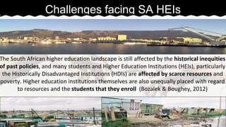 The South African higher education landscape is still affected by the historical inequities 
of past policies, and many students and Higher Education Institutions (HEIs), particularly 
the Historically Disadvantaged Institutions (HDIs) are affected by scarce resources and 
poverty. Higher education institutions themselves are also unequally placed with regard 
to resources and the students that they enroll (Bozalek & Boughey, 2012) 
☜ 
Challenges facing SA HEIs 
 