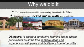 Why we did it 
• Too much time wasted in reinventing the wheel - in Silos 
• Best practices are 'locked up' in walls and not shared 
Objective: to create a conducive learning space where 
participants could be free to share ideas and 
experiences with peers and facilitators from other HEIs. 
 