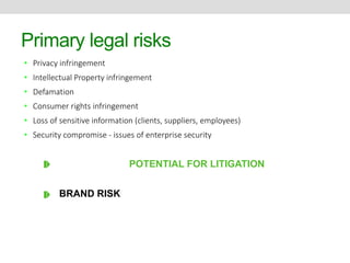 Primary legal risks 
• Privacy infringement 
• Intellectual Property infringement 
• Defamation 
• Consumer rights infringement 
• Loss of sensitive information (clients, suppliers, employees) 
• Security compromise - issues of enterprise security 
POTENTIAL FOR LITIGATION 
BRAND RISK 
⏏ ⏏ 
 