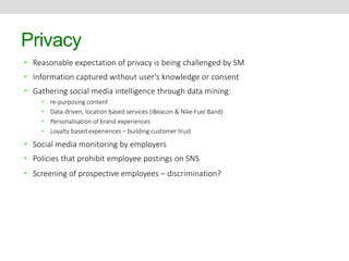Privacy 
• Reasonable expectation of privacy is being challenged by SM 
• Information captured without user’s knowledge or consent 
• Gathering social media intelligence through data mining: 
• re-purposing content 
• Data-driven, location based services (iBeacon & Nike Fuel Band) 
• Personalisation of brand experiences 
• Loyalty based experiences – building customer trust 
• Social media monitoring by employers 
• Policies that prohibit employee postings on SNS 
• Screening of prospective employees – discrimination? 
 