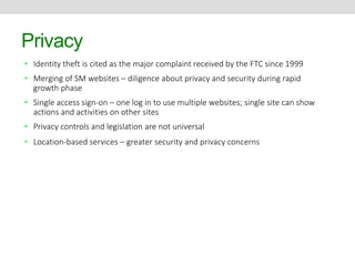 Privacy 
• Identity theft is cited as the major complaint received by the FTC since 1999 
• Merging of SM websites – diligence about privacy and security during rapid 
growth phase 
• Single access sign-on – one log in to use multiple websites; single site can show 
actions and activities on other sites 
• Privacy controls and legislation are not universal 
• Location-based services – greater security and privacy concerns 
 