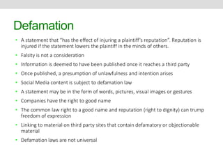 Defamation 
• A statement that “has the effect of injuring a plaintiff’s reputation”. Reputation is 
injured if the statement lowers the plaintiff in the minds of others. 
• Falsity is not a consideration 
• Information is deemed to have been published once it reaches a third party 
• Once published, a presumption of unlawfulness and intention arises 
• Social Media content is subject to defamation law 
• A statement may be in the form of words, pictures, visual images or gestures 
• Companies have the right to good name 
• The common law right to a good name and reputation (right to dignity) can trump 
freedom of expression 
• Linking to material on third party sites that contain defamatory or objectionable 
material 
• Defamation laws are not universal 
 