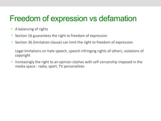 Freedom of expression vs defamation 
• A balancing of rights 
• Section 16 guarantees the right to freedom of expression 
• Section 36 (limitation clause) can limit the right to freedom of expression. 
Legal limitations on hate speech, speech infringing rights of others, violations of 
copyright 
• Increasingly the right to an opinion clashes with self-censorship imposed in the 
media space : radio, sport, TV personalities 
 