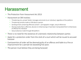 Harassment 
• The Protection from Harassment Act 2013 
• Harassment on SM involves: 
• Threatening sms, private Twitter messages and emails to an individual, regardless of the platform 
• Threatening remarks made on SM about a person 
• Sending emails containing offensive content – pornographic images, sexual references 
• Sharing media that is offensive, abusive or embarrassing or have been manipulated that it embarrasses 
of offends the individual 
• Sexual advances made through SM platform 
• There is no need for the existence of a domestic relationship between parties 
• Apply for a protection order from the clerk of a court which will be issued to accused 
harasser 
• Contravention of order will be deemed guilty of an offence and liable to a fine or 
imprisonment for a period not exceeding five years 
• The person must believe they are being harassed 
 