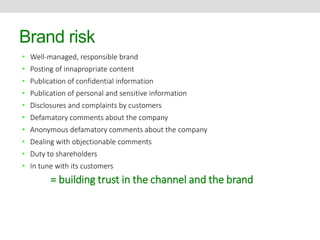 Brand risk 
• Well-managed, responsible brand 
• Posting of innapropriate content 
• Publication of confidential information 
• Publication of personal and sensitive information 
• Disclosures and complaints by customers 
• Defamatory comments about the company 
• Anonymous defamatory comments about the company 
• Dealing with objectionable comments 
• Duty to shareholders 
• In tune with its customers 
= building trust in the channel and the brand 
 